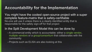 You might have the coolest open-source project with a super
complete feature-matrix that is safety-certifiable
No-one will use it unless there is a clearly identified entity that is
responsible for the safety sign-off for that project
In the Split Development Model this can be done by
–A commercial entity which is accountable: either a single vendor,
multiple vendors or a group/consortium that collaborates with the
community
–Projects such as ELISA are also looking at this
 