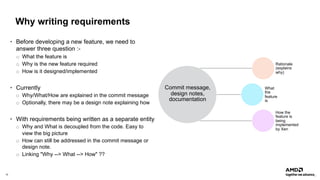 10 |
Why writing requirements
• Before developing a new feature, we need to
answer three question :-
o What the feature is
o Why is the new feature required
o How is it designed/implemented
• Currently
o Why/What/How are explained in the commit message
o Optionally, there may be a design note explaining how
• With requirements being written as a separate entity
o Why and What is decoupled from the code. Easy to
view the big picture
o How can still be addressed in the commit message or
design note.
o Linking "Why --> What --> How" ??
Commit message,
design notes,
documentation
Rationale
(explains
why)
What
the
feature
is
How the
feature is
being
implemented
by Xen
 