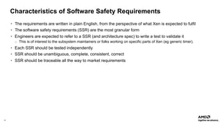 14 |
Characteristics of Software Safety Requirements
• The requirements are written in plain English, from the perspective of what Xen is expected to fulfil
• The software safety requirements (SSR) are the most granular form
• Engineers are expected to refer to a SSR (and architecture spec) to write a test to validate it
o This is of interest to the subsystem maintainers or folks working on specific parts of Xen (eg generic timer).
• Each SSR should be tested independently
• SSR should be unambiguous, complete, consistent, correct
• SSR should be traceable all the way to market requirements
 