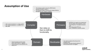 16 |
Assumption of Use
Hardware
Firmware
Bootloader
Domain
Compiler
Xen relies on
them to fulfill its
functionality
• GCC version should be 5.1 or later (arm64)
• GCC version should be 4.1.2_20070115 or
later (x86)
• Xen shall be loaded at Non-Secure EL2
exception level.
• Bootloader shall pass physical address of
the host device tree in x0 register.
• The hardware needs to have the ARM Generic
Interrupt Controller, version 3
• The hardware needs to have the Arm System Memory
Management Unit, version 3 onwards
• Domain should not write access
GICD_ISACTIVER<n> registers
• Domain should not use physical LPIs
without ITS
• CNTFRQ_EL0 needs to be programmed
with the system timer frequency. Or the
"clock-frequency" dt property should be
used.
• TF-A shall provide PSCI api
(PSCI_VERSION) to read the version.
 