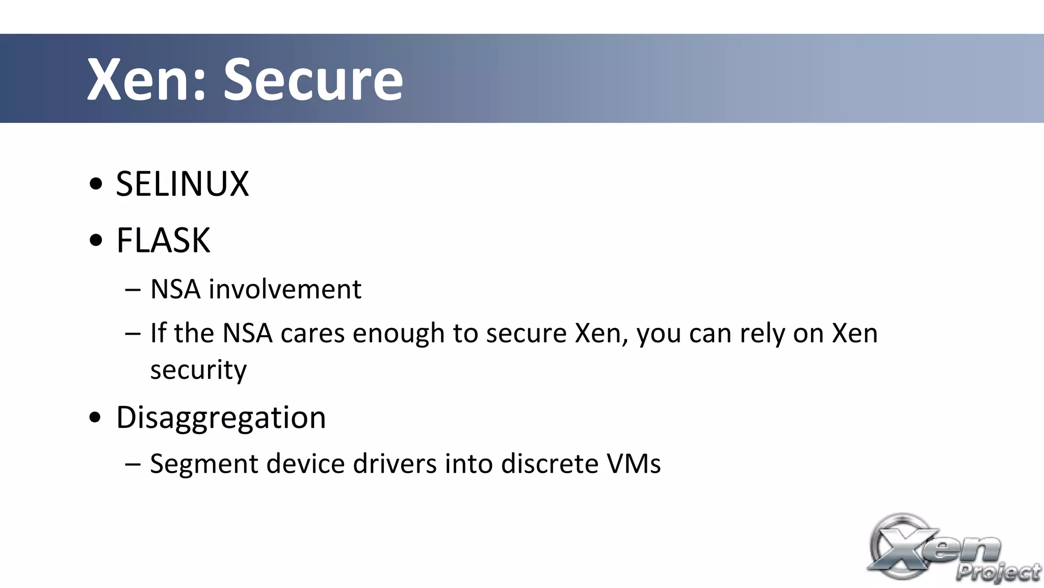 Xen: Secure
• SELINUX
• FLASK
– NSA involvement
– If the NSA cares enough to secure Xen, you can rely on Xen
security
• Disaggregation
– Segment device drivers into discrete VMs
 