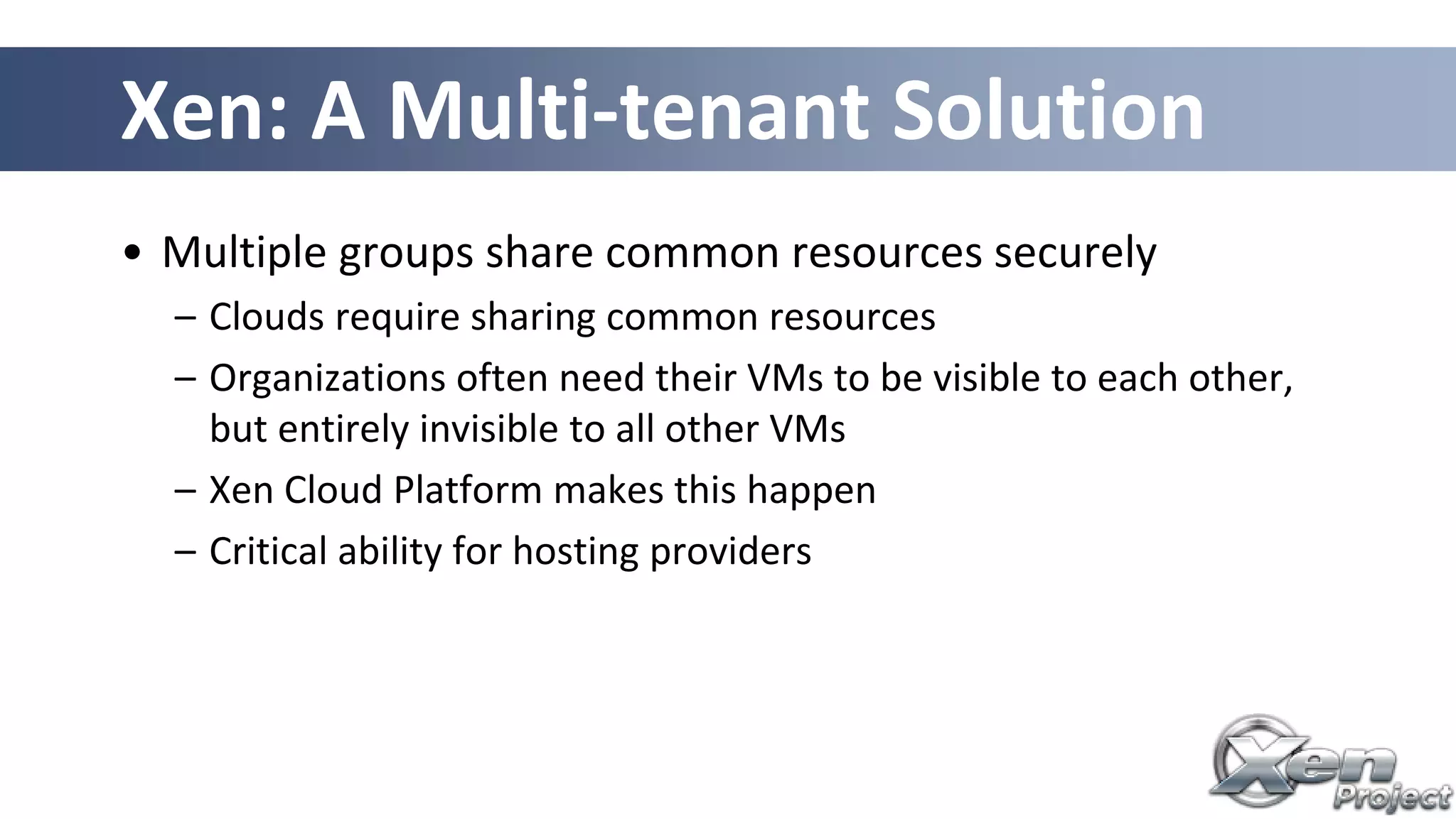 Xen: A Multi-tenant Solution
• Multiple groups share common resources securely
– Clouds require sharing common resources
– Organizations often need their VMs to be visible to each other,
but entirely invisible to all other VMs
– Xen Cloud Platform makes this happen
– Critical ability for hosting providers
 