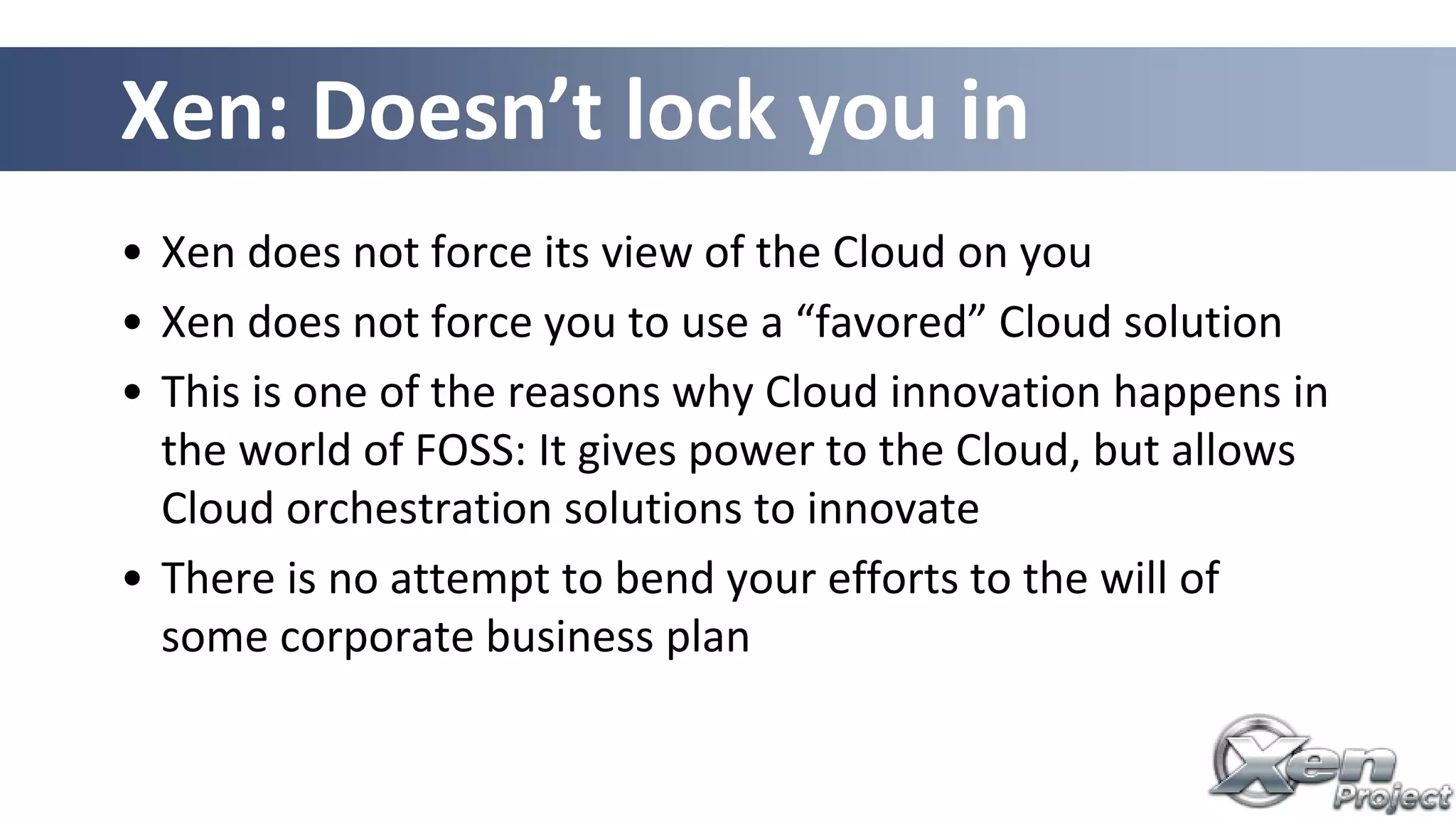 Xen: Doesn’t lock you in
• Xen does not force its view of the Cloud on you
• Xen does not force you to use a “favored” Cloud solution
• This is one of the reasons why Cloud innovation happens in
the world of FOSS: It gives power to the Cloud, but allows
Cloud orchestration solutions to innovate
• There is no attempt to bend your efforts to the will of
some corporate business plan
 