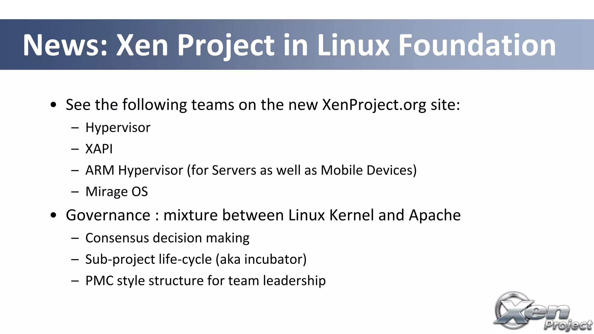 • See the following teams on the new XenProject.org site:
– Hypervisor
– XAPI
– ARM Hypervisor (for Servers as well as Mobile Devices)
– Mirage OS
• Governance : mixture between Linux Kernel and Apache
– Consensus decision making
– Sub-project life-cycle (aka incubator)
– PMC style structure for team leadership
News: Xen Project in Linux Foundation
 
