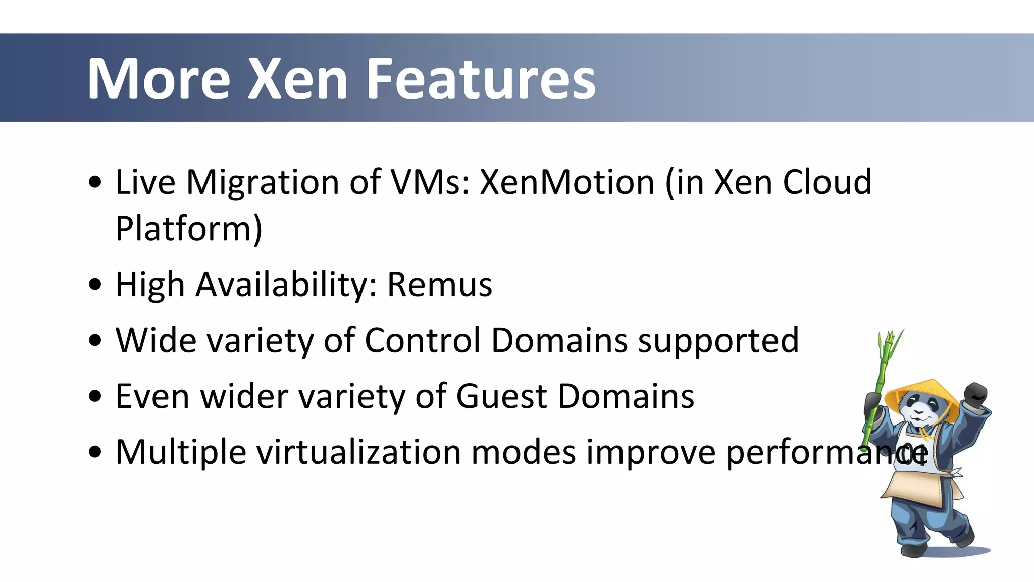 More Xen Features
• Live Migration of VMs: XenMotion (in Xen Cloud
Platform)
• High Availability: Remus
• Wide variety of Control Domains supported
• Even wider variety of Guest Domains
• Multiple virtualization modes improve performance
 
