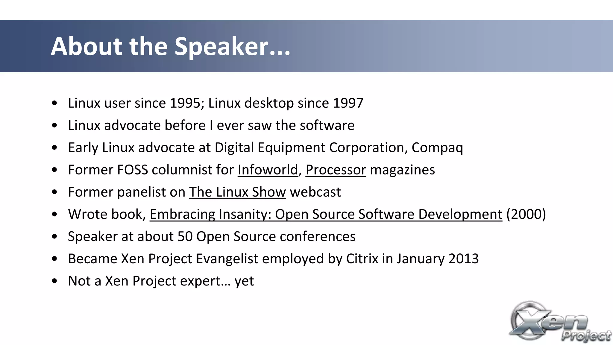 • Linux user since 1995; Linux desktop since 1997
• Linux advocate before I ever saw the software
• Early Linux advocate at Digital Equipment Corporation, Compaq
• Former FOSS columnist for Infoworld, Processor magazines
• Former panelist on The Linux Show webcast
• Wrote book, Embracing Insanity: Open Source Software Development (2000)
• Speaker at about 50 Open Source conferences
• Became Xen Project Evangelist employed by Citrix in January 2013
• Not a Xen Project expert… yet
About the Speaker...
 