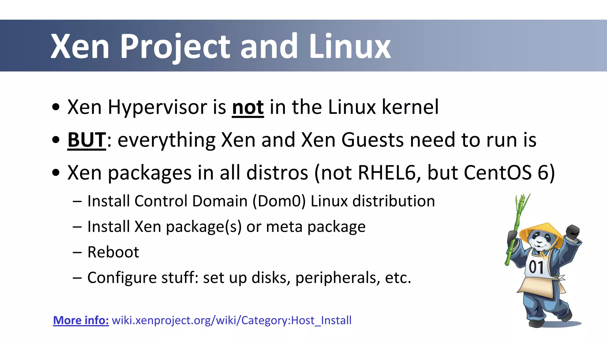 Xen Project and Linux
• Xen Hypervisor is not in the Linux kernel
• BUT: everything Xen and Xen Guests need to run is
• Xen packages in all distros (not RHEL6, but CentOS 6)
– Install Control Domain (Dom0) Linux distribution
– Install Xen package(s) or meta package
– Reboot
– Configure stuff: set up disks, peripherals, etc.
More info: wiki.xenproject.org/wiki/Category:Host_Install
 