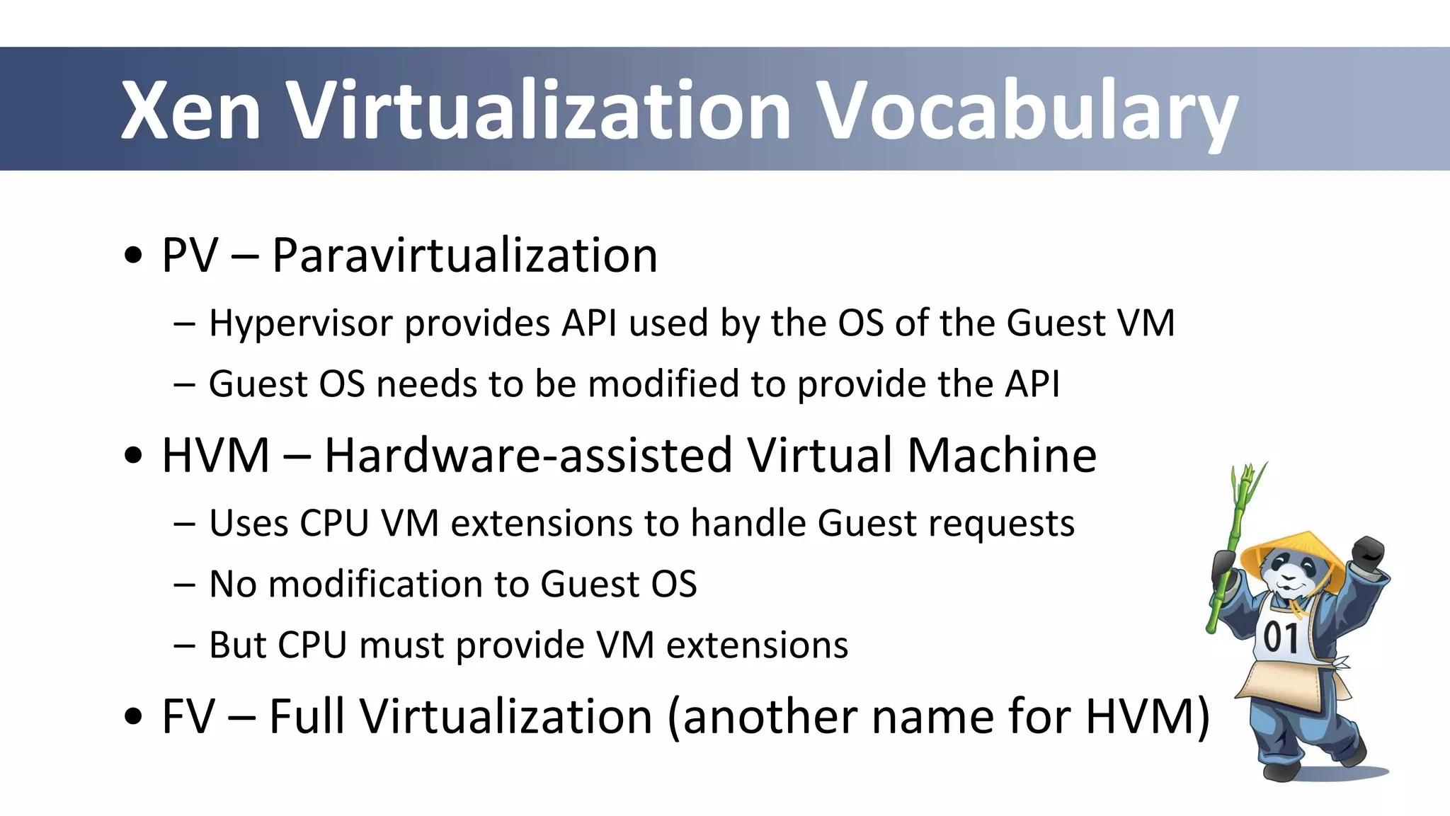Xen Virtualization Vocabulary
• PV – Paravirtualization
– Hypervisor provides API used by the OS of the Guest VM
– Guest OS needs to be modified to provide the API
• HVM – Hardware-assisted Virtual Machine
– Uses CPU VM extensions to handle Guest requests
– No modification to Guest OS
– But CPU must provide VM extensions
• FV – Full Virtualization (another name for HVM)
 
