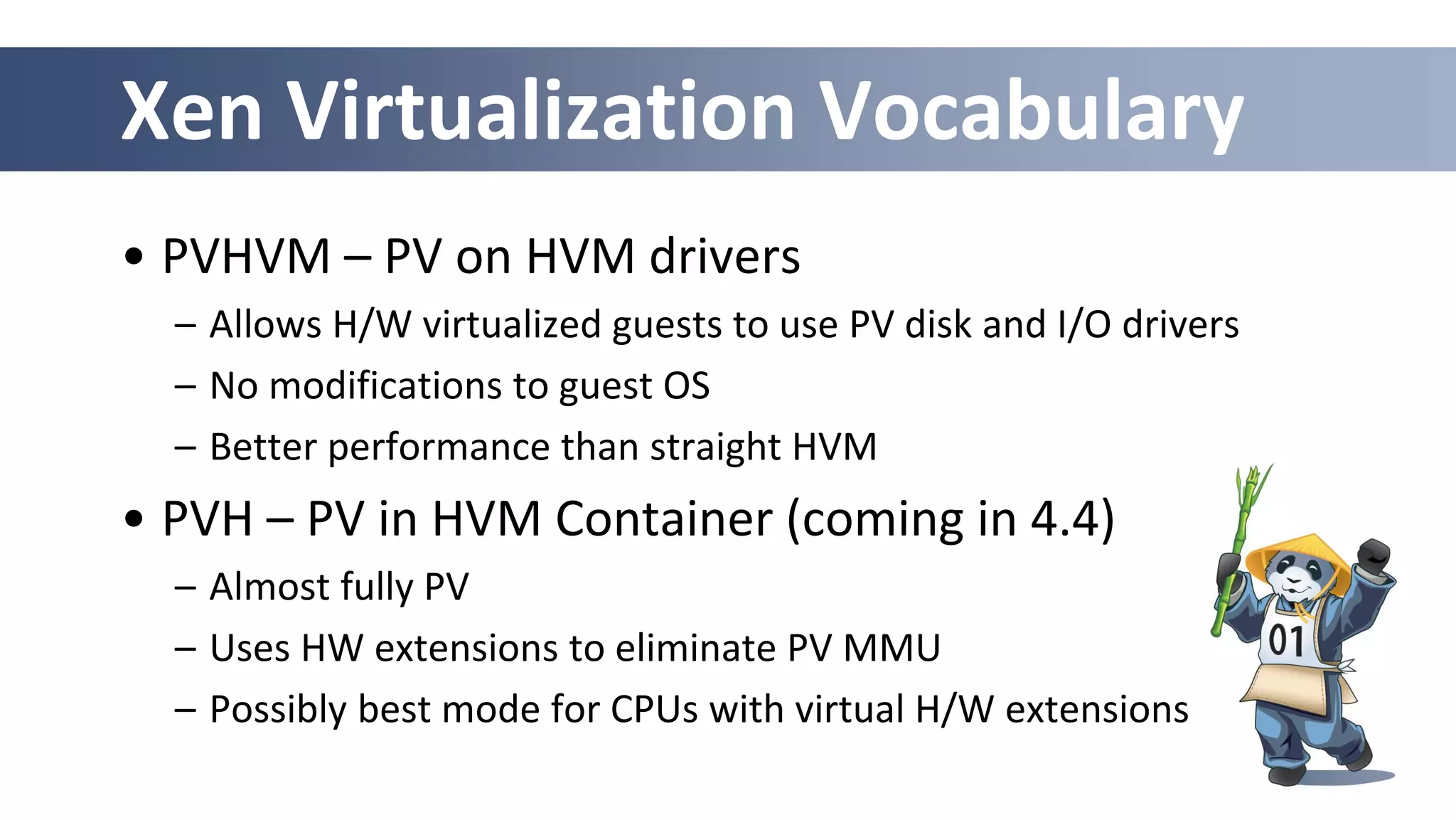Xen Virtualization Vocabulary
• PVHVM – PV on HVM drivers
– Allows H/W virtualized guests to use PV disk and I/O drivers
– No modifications to guest OS
– Better performance than straight HVM
• PVH – PV in HVM Container (coming in 4.4)
– Almost fully PV
– Uses HW extensions to eliminate PV MMU
– Possibly best mode for CPUs with virtual H/W extensions
 