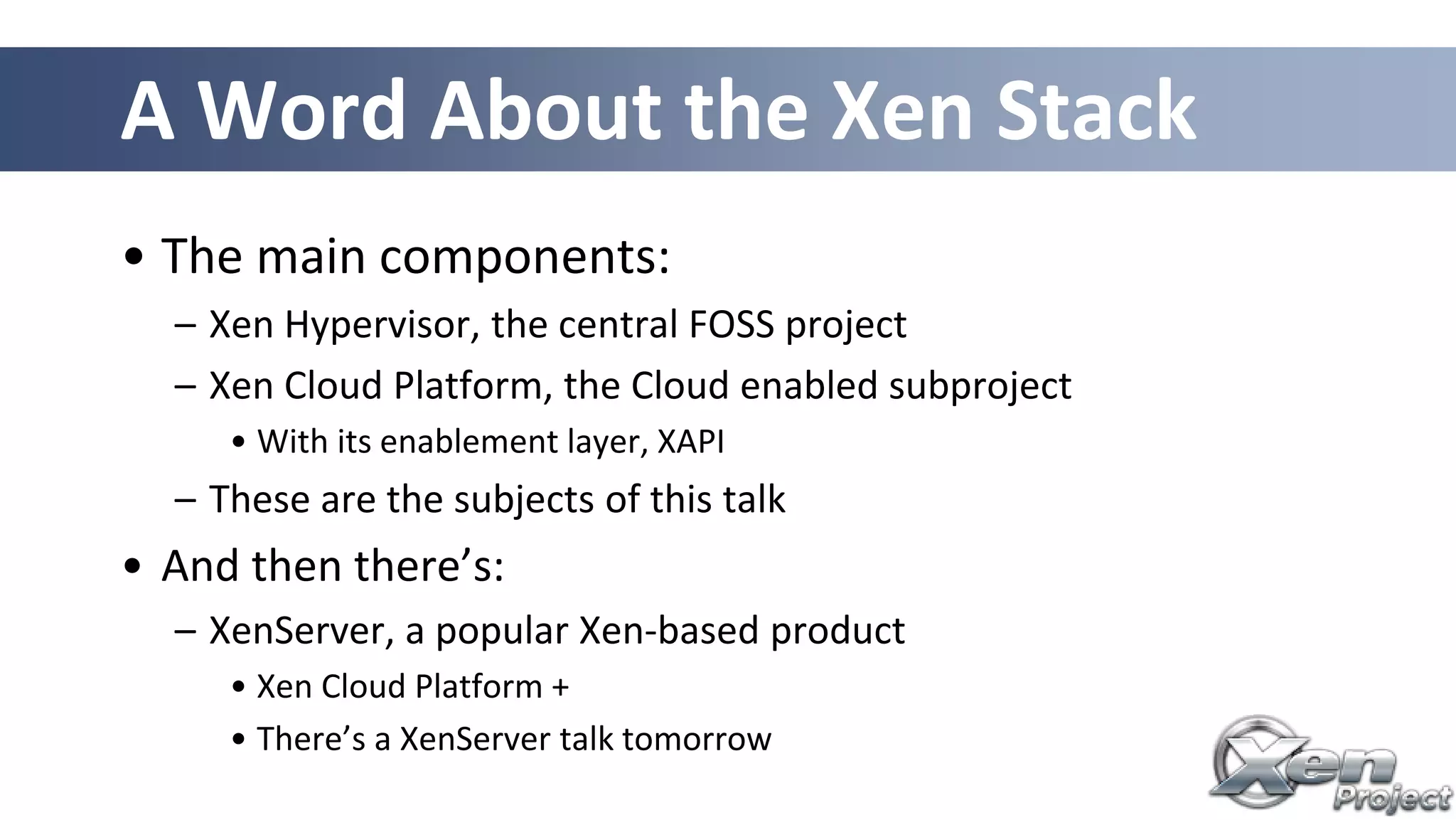 A Word About the Xen Stack
• The main components:
– Xen Hypervisor, the central FOSS project
– Xen Cloud Platform, the Cloud enabled subproject
• With its enablement layer, XAPI
– These are the subjects of this talk
• And then there’s:
– XenServer, a popular Xen-based product
• Xen Cloud Platform +
• There’s a XenServer talk tomorrow
 