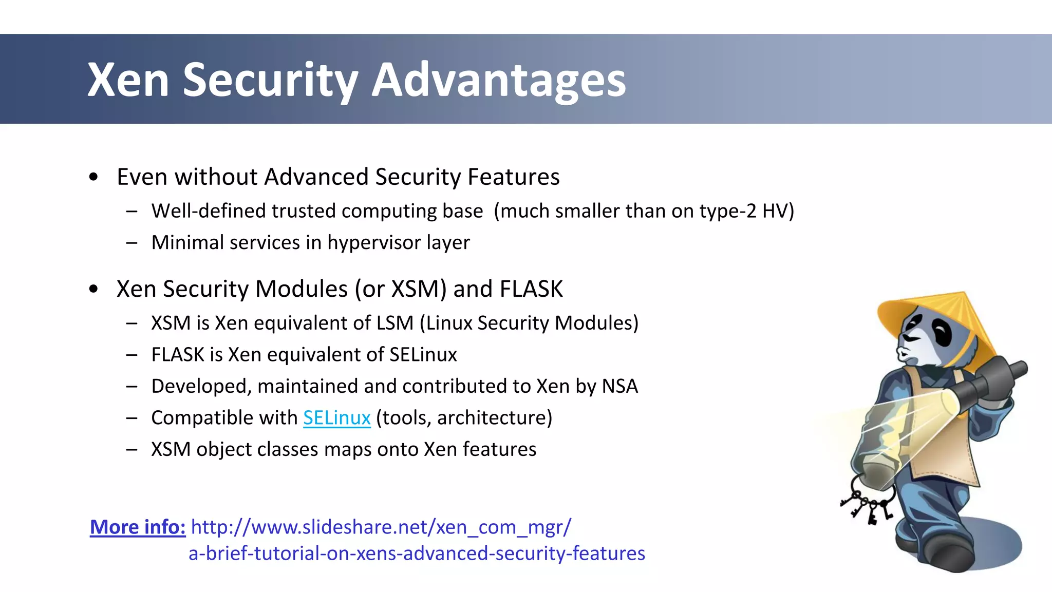 45
Xen Security Advantages
• Even without Advanced Security Features
– Well-defined trusted computing base (much smaller than on type-2 HV)
– Minimal services in hypervisor layer
• Xen Security Modules (or XSM) and FLASK
– XSM is Xen equivalent of LSM (Linux Security Modules)
– FLASK is Xen equivalent of SELinux
– Developed, maintained and contributed to Xen by NSA
– Compatible with SELinux (tools, architecture)
– XSM object classes maps onto Xen features
More info: http://www.slideshare.net/xen_com_mgr/
a-brief-tutorial-on-xens-advanced-security-features
 