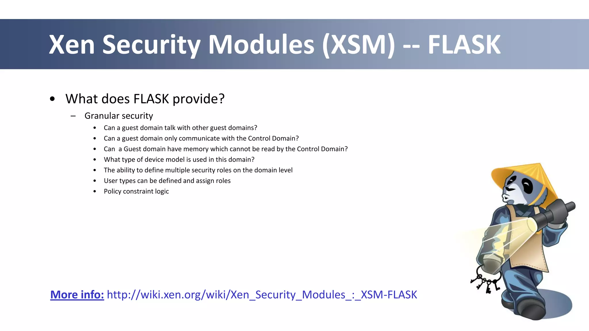 46
Xen Security Modules (XSM) -- FLASK
• What does FLASK provide?
– Granular security
• Can a guest domain talk with other guest domains?
• Can a guest domain only communicate with the Control Domain?
• Can a Guest domain have memory which cannot be read by the Control Domain?
• What type of device model is used in this domain?
• The ability to define multiple security roles on the domain level
• User types can be defined and assign roles
• Policy constraint logic
More info: http://wiki.xen.org/wiki/Xen_Security_Modules_:_XSM-FLASK
 