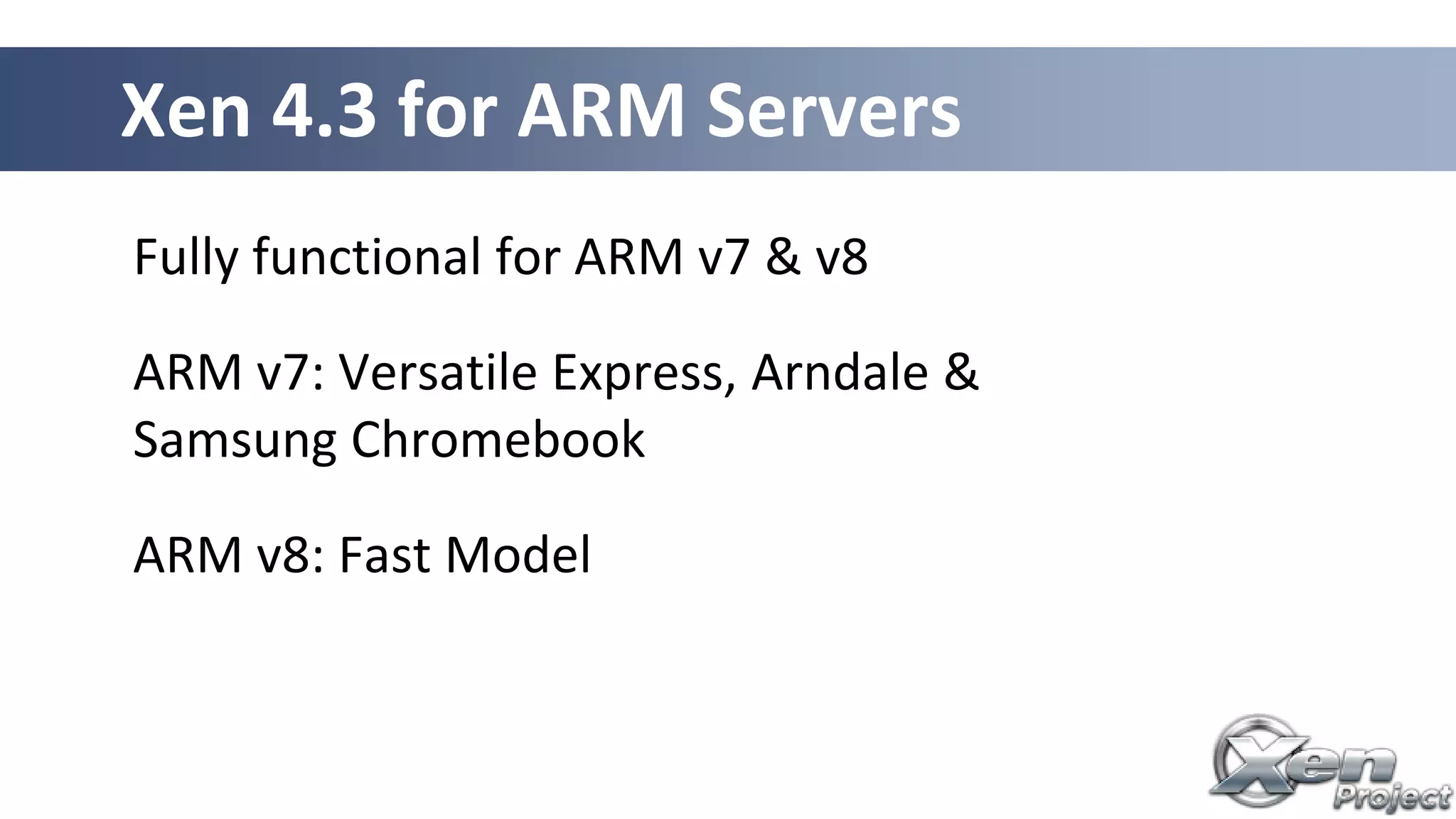 Fully functional for ARM v7 & v8
ARM v7: Versatile Express, Arndale &
Samsung Chromebook
ARM v8: Fast Model
Xen 4.3 for ARM Servers
 