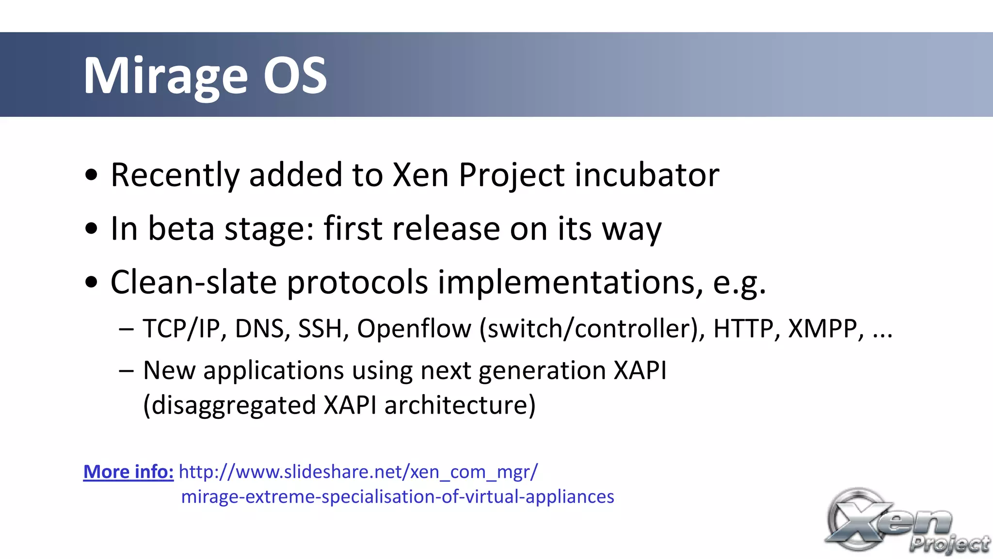 • Recently added to Xen Project incubator
• In beta stage: first release on its way
• Clean-slate protocols implementations, e.g.
– TCP/IP, DNS, SSH, Openflow (switch/controller), HTTP, XMPP, ...
– New applications using next generation XAPI
(disaggregated XAPI architecture)
Mirage OS
More info: http://www.slideshare.net/xen_com_mgr/
mirage-extreme-specialisation-of-virtual-appliances
 