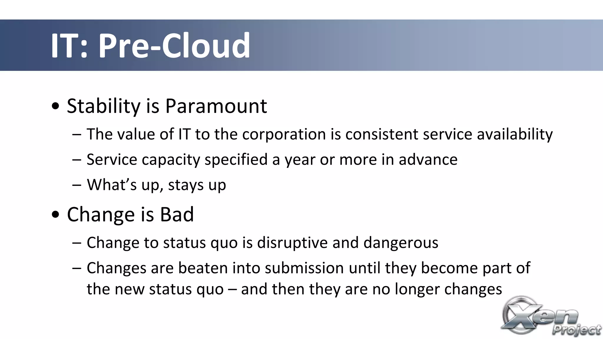 IT: Pre-Cloud
• Stability is Paramount
– The value of IT to the corporation is consistent service availability
– Service capacity specified a year or more in advance
– What’s up, stays up
• Change is Bad
– Change to status quo is disruptive and dangerous
– Changes are beaten into submission until they become part of
the new status quo – and then they are no longer changes
 