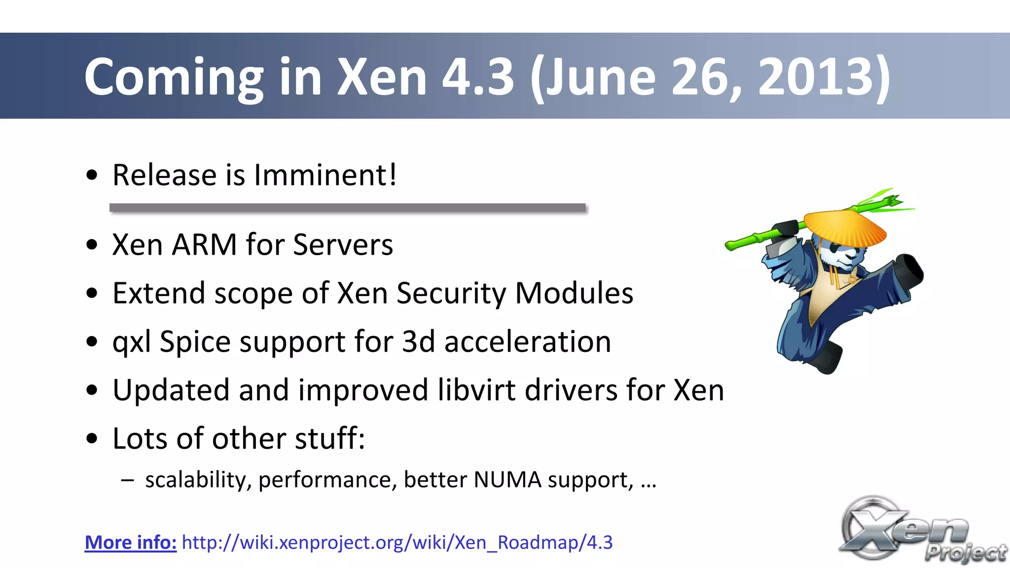 • Release is Imminent!
• Xen ARM for Servers
• Extend scope of Xen Security Modules
• qxl Spice support for 3d acceleration
• Updated and improved libvirt drivers for Xen
• Lots of other stuff:
– scalability, performance, better NUMA support, …
Coming in Xen 4.3 (June 26, 2013)
More info: http://wiki.xenproject.org/wiki/Xen_Roadmap/4.3
 