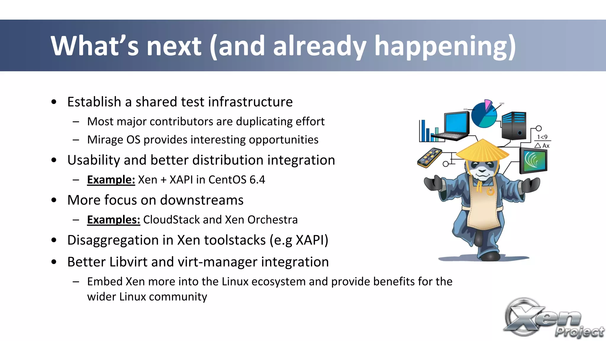 • Establish a shared test infrastructure
– Most major contributors are duplicating effort
– Mirage OS provides interesting opportunities
• Usability and better distribution integration
– Example: Xen + XAPI in CentOS 6.4
• More focus on downstreams
– Examples: CloudStack and Xen Orchestra
• Disaggregation in Xen toolstacks (e.g XAPI)
• Better Libvirt and virt-manager integration
– Embed Xen more into the Linux ecosystem and provide benefits for the
wider Linux community
What’s next (and already happening)
 