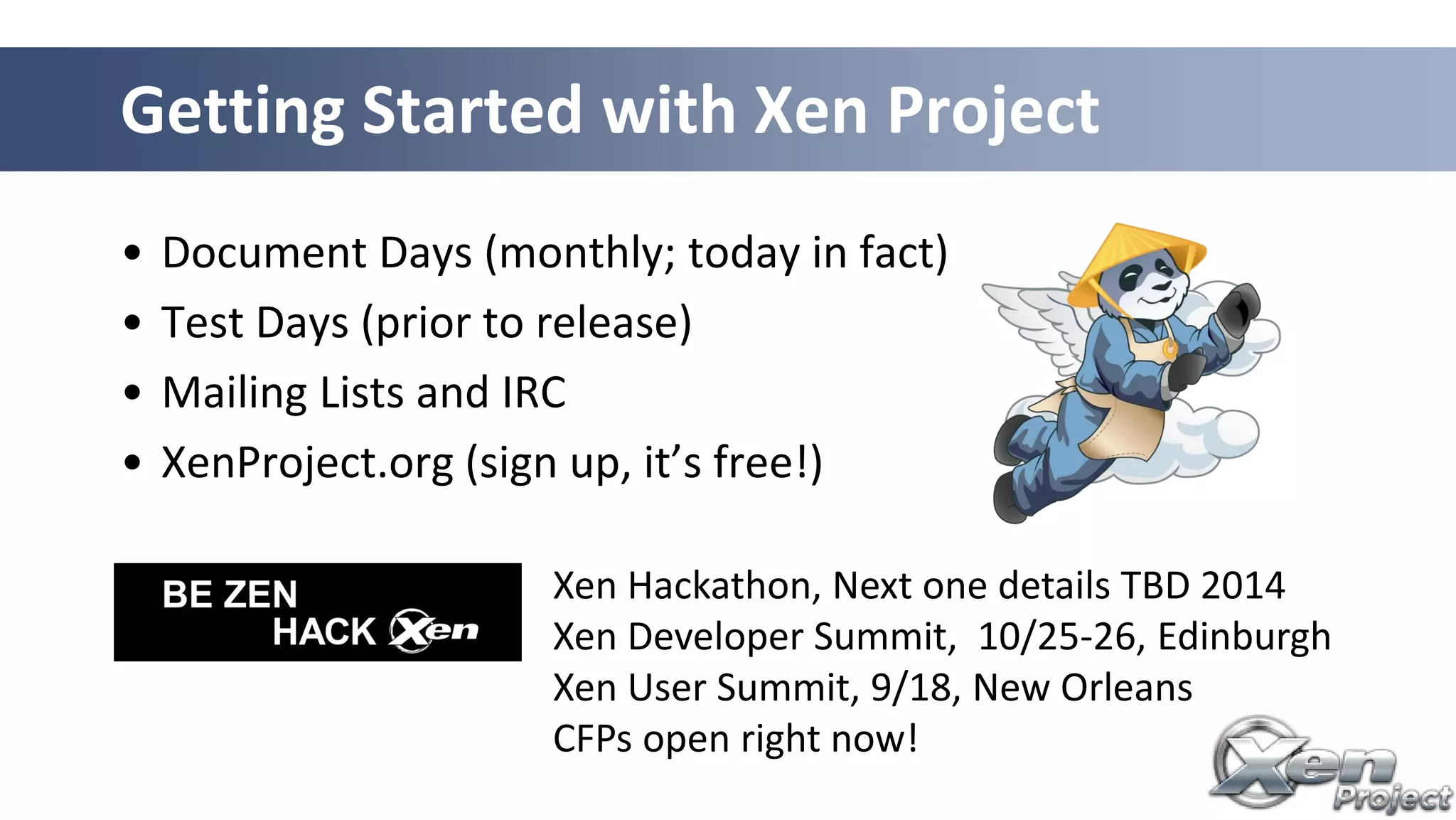 • Document Days (monthly; today in fact)
• Test Days (prior to release)
• Mailing Lists and IRC
• XenProject.org (sign up, it’s free!)
Getting Started with Xen Project
Xen Hackathon, Next one details TBD 2014
Xen Developer Summit, 10/25-26, Edinburgh
Xen User Summit, 9/18, New Orleans
CFPs open right now!
 