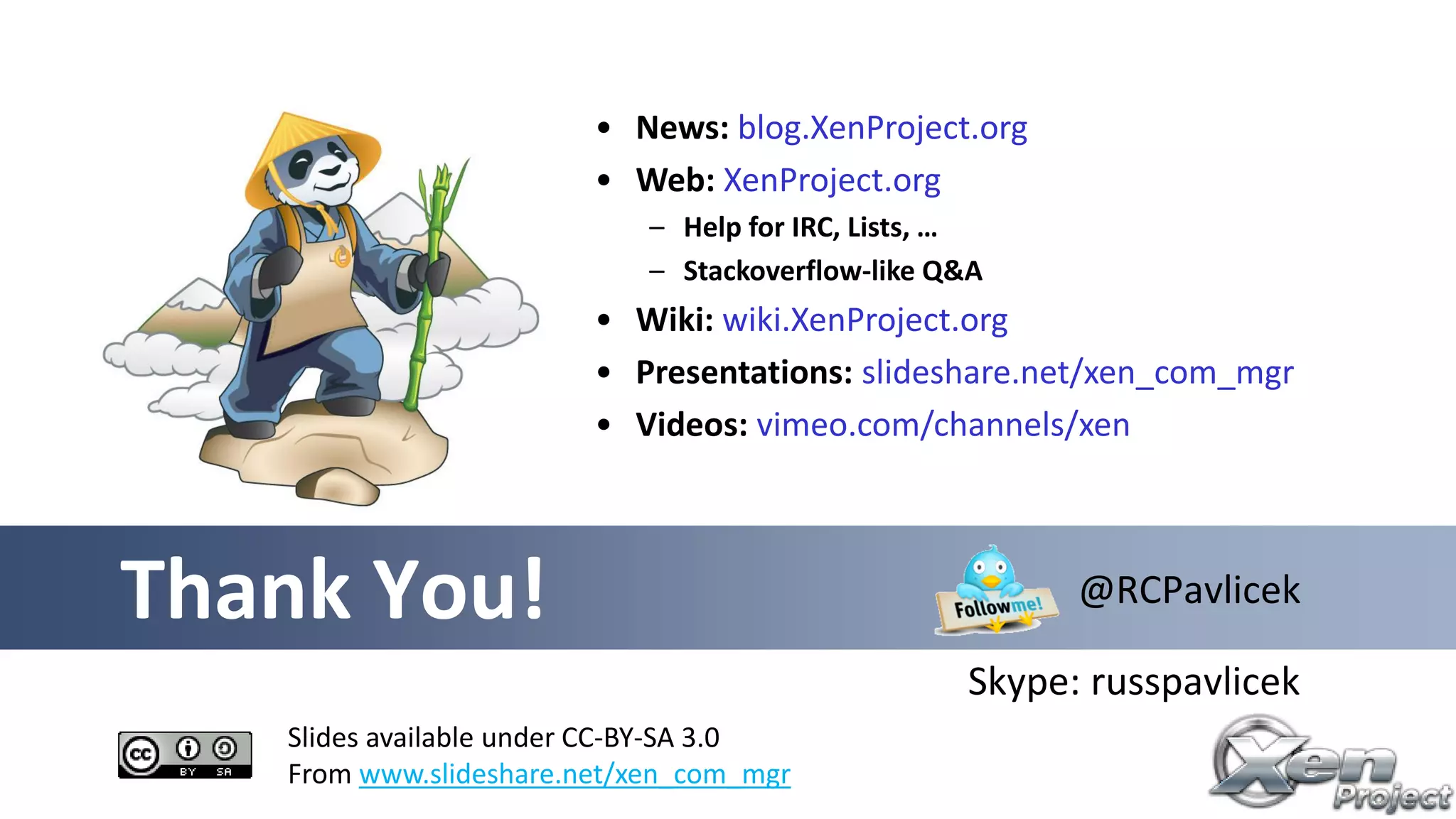 Thank You!
Slides available under CC-BY-SA 3.0
From www.slideshare.net/xen_com_mgr
@RCPavlicek
Skype: russpavlicek
• News: blog.XenProject.org
• Web: XenProject.org
– Help for IRC, Lists, …
– Stackoverflow-like Q&A
• Wiki: wiki.XenProject.org
• Presentations: slideshare.net/xen_com_mgr
• Videos: vimeo.com/channels/xen
 