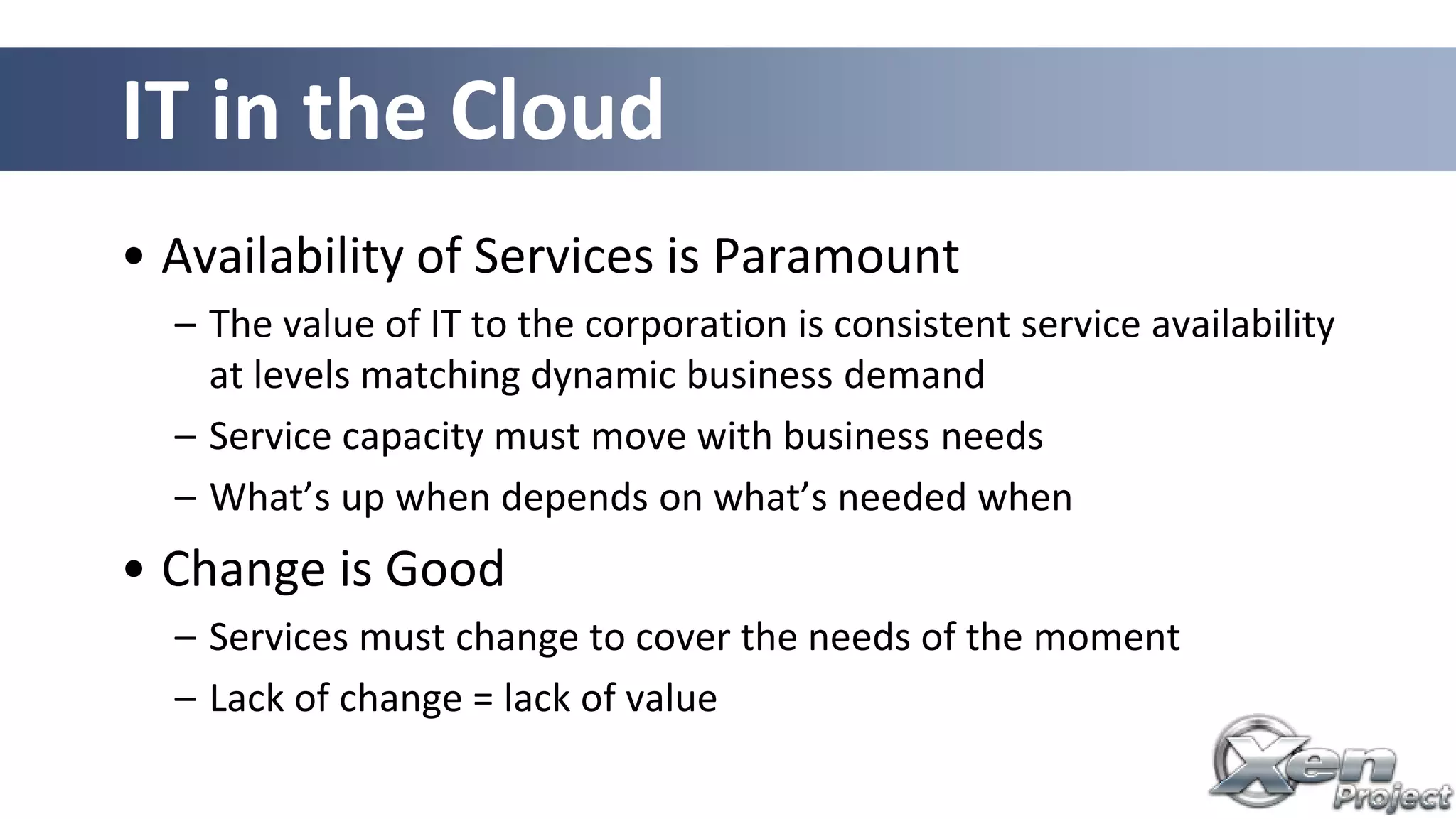 IT in the Cloud
• Availability of Services is Paramount
– The value of IT to the corporation is consistent service availability
at levels matching dynamic business demand
– Service capacity must move with business needs
– What’s up when depends on what’s needed when
• Change is Good
– Services must change to cover the needs of the moment
– Lack of change = lack of value
 