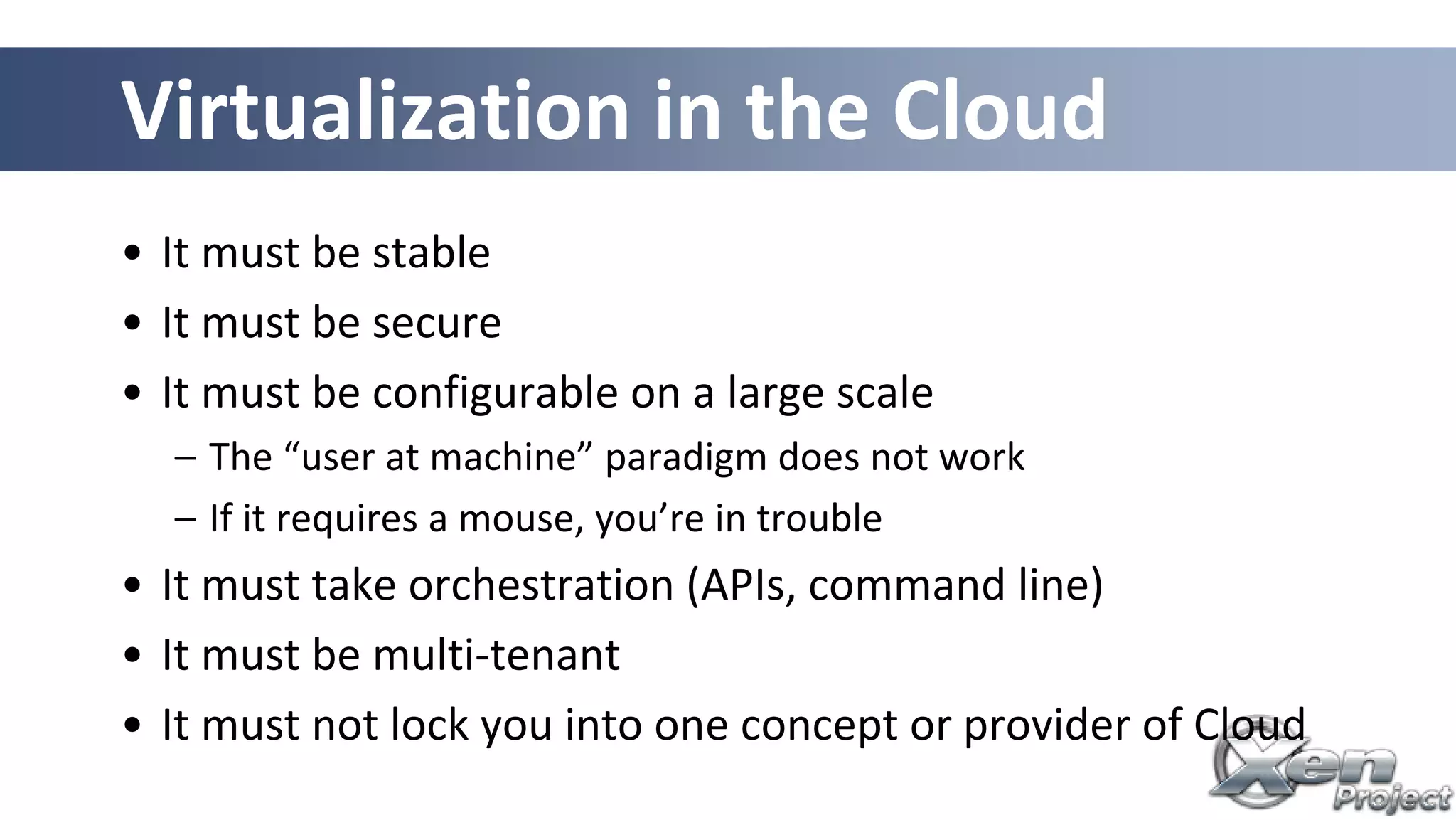 Virtualization in the Cloud
• It must be stable
• It must be secure
• It must be configurable on a large scale
– The “user at machine” paradigm does not work
– If it requires a mouse, you’re in trouble
• It must take orchestration (APIs, command line)
• It must be multi-tenant
• It must not lock you into one concept or provider of Cloud
 