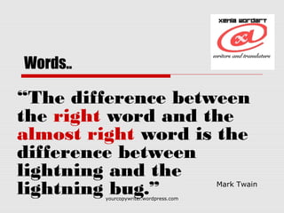 yourcopywriter.wordpress.com
Words..
“The difference between
the right word and the
almost right word is the
difference between
lightning and the
lightning bug.” 
Mark Twain 
 