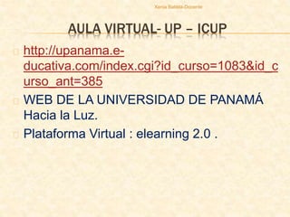AULA VIRTUAL- UP – ICUP
http://upanama.e-
ducativa.com/index.cgi?id_curso=1083&id_c
urso_ant=385
WEB DE LA UNIVERSIDAD DE PANAMÁ
Hacia la Luz.
Plataforma Virtual : elearning 2.0 .
Xenia Batista-Docente
 