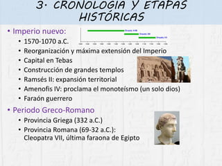 3. CRONOLOGÍA Y ETAPAS
HISTÓRICAS
• Imperio nuevo:
• 1570-1070 a.C.
• Reorganización y máxima extensión del Imperio
• Capital en Tebas
• Construcción de grandes templos
• Ramsés II: expansión territorial
• Amenofis IV: proclama el monoteísmo (un solo dios)
• Faraón guerrero
• Periodo Greco-Romano
• Provincia Griega (332 a.C.)
• Provincia Romana (69-32 a.C.):
Cleopatra VII, última faraona de Egipto
 