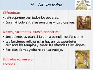 4. La sociedad
El faraón/a:
• Jefe supremo con todos los poderes.
• Era el vínculo entre las personas y los dioses/as.
Nobles, sacerdotes, altos funcionarios:
• Son quienes ayudan al faraón a cumplir sus funciones.
• Las funciones religiosas las hacían los sacerdotes:
cuidador los templos y hacer las ofrendas a los dioses.
• Recibían tierras y dinero por su trabajo.
Soldados y guerreros
Escribas
 