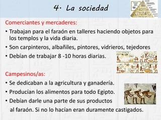 4. La sociedad
Comerciantes y mercaderes:
• Trabajan para el faraón en talleres haciendo objetos para
los templos y la vida diaria.
• Son carpinteros, albañiles, pintores, vidrieros, tejedores
• Debían de trabajar 8 -10 horas diarias.
Campesinos/as:
• Se dedicaban a la agricultura y ganadería.
• Producían los alimentos para todo Egipto.
• Debían darle una parte de sus productos
al faraón. Si no lo hacían eran duramente castigados.
 