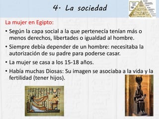 4. La sociedad
La mujer en Egipto:
• Según la capa social a la que pertenecía tenían más o
menos derechos, libertades o igualdad al hombre.
• Siempre debía depender de un hombre: necesitaba la
autorización de su padre para poderse casar.
• La mujer se casa a los 15-18 años.
• Había muchas Diosas: Su imagen se asociaba a la vida y la
fertilidad (tener hijos).
 