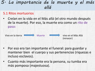 5. La importancia de la muerte y el más
allá
5.1 Ritos mortuorios
• Creían en la vida en el Más allá (el otro mundo después
de la muerte). Por eso, la muerte era como un rito de
paso:
Vivo en la tierra Muerte vivo en el Más Allá
(renacer)
• Por eso era tan importante el funeral: para guardar y
mantener bien el cuerpo y sus pertenencias (riquezas e
incluso esclavos).
• Cuanto más importante era la persona, su tumba era
más pomposa (majestuosa).
 