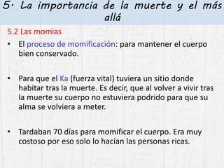 5. La importancia de la muerte y el más
allá
5.2 Las momias
• El proceso de momificación: para mantener el cuerpo
bien conservado.
• Para que el Ka (fuerza vital) tuviera un sitio donde
habitar tras la muerte. Es decir, que al volver a vivir tras
la muerte su cuerpo no estuviera podrido para que su
alma se volviera a meter.
• Tardaban 70 días para momificar el cuerpo. Era muy
costoso por eso solo lo hacían las personas ricas.
 