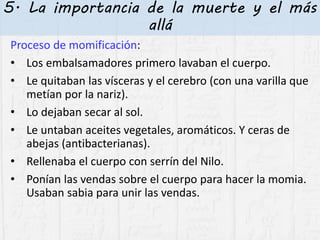 5. La importancia de la muerte y el más
allá
Proceso de momificación:
• Los embalsamadores primero lavaban el cuerpo.
• Le quitaban las vísceras y el cerebro (con una varilla que
metían por la nariz).
• Lo dejaban secar al sol.
• Le untaban aceites vegetales, aromáticos. Y ceras de
abejas (antibacterianas).
• Rellenaba el cuerpo con serrín del Nilo.
• Ponían las vendas sobre el cuerpo para hacer la momia.
Usaban sabia para unir las vendas.
 