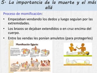5. La importancia de la muerte y el más
allá
Proceso de momificación:
• Empezaban vendando los dedos y luego seguían por las
extremidades.
• Los brazos se dejaban extendidos o en cruz encima del
cuerpo.
• Entre las vendas les ponían amuletos (para protegerles)
 