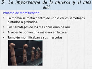 5. La importancia de la muerte y el más
allá
Proceso de momificación:
• La momia se metía dentro de uno o varios sarcófagos
pintados o grabados.
• Los sarcófagos de los más ricos eran de oro.
• A veces le ponían una máscara en la cara.
• También momificaban a sus mascotas
 