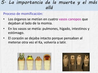 5. La importancia de la muerte y el más
allá
Proceso de momificación:
• Los órganos se metían en cuatro vasos canopos que
dejaban al lado de la momia.
• En los vasos se metía: pulmones, hígado, intestinos y
estómago.
• El corazón se dejaba intacto porque pensaban al
meterse otra vez el Ka, volvería a latir.
 