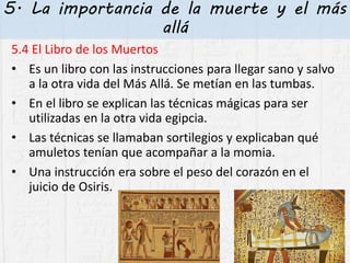5. La importancia de la muerte y el más
allá
5.4 El Libro de los Muertos
• Es un libro con las instrucciones para llegar sano y salvo
a la otra vida del Más Allá. Se metían en las tumbas.
• En el libro se explican las técnicas mágicas para ser
utilizadas en la otra vida egipcia.
• Las técnicas se llamaban sortilegios y explicaban qué
amuletos tenían que acompañar a la momia.
• Una instrucción era sobre el peso del corazón en el
juicio de Osiris.
 