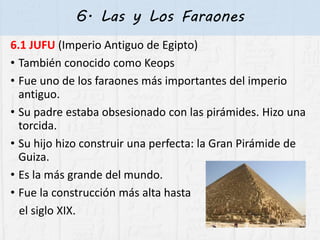 6. Las y Los Faraones
6.1 JUFU (Imperio Antiguo de Egipto)
• También conocido como Keops
• Fue uno de los faraones más importantes del imperio
antiguo.
• Su padre estaba obsesionado con las pirámides. Hizo una
torcida.
• Su hijo hizo construir una perfecta: la Gran Pirámide de
Guiza.
• Es la más grande del mundo.
• Fue la construcción más alta hasta
el siglo XIX.
 