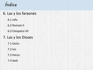 Índice
6. Las y los faraones
6.1 Jufu
6.2 Ramsés II
6.3 Cleopatra VII
7. Las y los Dioses
7.1 Osiris
7.2 Isis
7.3 Horus
7.4 Seth
 