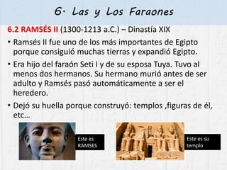 6. Las y Los Faraones
6.2 RAMSÉS II (1300-1213 a.C.) – Dinastía XIX
• Ramsés II fue uno de los más importantes de Egipto
porque consiguió muchas tierras y expandió Egipto.
• Era hijo del faraón Seti I y de su esposa Tuya. Tuvo al
menos dos hermanos. Su hermano murió antes de ser
adulto y Ramsés pasó automáticamente a ser el
heredero.
• Dejó su huella porque construyó: templos ,figuras de él,
etc…
Este es
RAMSES
Este es su
templo
 