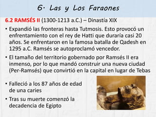 6. Las y Los Faraones
6.2 RAMSÉS II (1300-1213 a.C.) – Dinastía XIX
• Expandió las fronteras hasta Tutmosis. Esto provocó un
enfrentamiento con el rey de Hatti que duraría casi 20
años. Se enfrentaron en la famosa batalla de Qadesh en
1295 a.C. Ramsés se autoproclamó vencedor.
• El tamaño del territorio gobernado por Ramsés II era
inmenso, por lo que mandó construir una nueva ciudad
(Per-Ramsés) que convirtió en la capital en lugar de Tebas
• Falleció a los 87 años de edad
de una caries
• Tras su muerte comenzó la
decadencia de Egipto
 