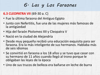 6. Las y Los Faraones
6.3 CLEOPATRA VII (69-30 a. C)
• Fue la última faraona del Antiguo Egipto
• Junto con Nefertitis, fue una de las mujeres más famosas de
la antigüedad
• Hija del faraón Ptolomeo XII y Cleopatra V
• Nació en la ciudad de Alejandría
• Desde muy pequeña recibió una educación exquisita para ser
faraona. Era la más inteligente de sus hermanos. Hablaba más
de seis idiomas
• Se convirtió en faraona a los 18 años y se tuvo que casar con
su hermano de 11 años cuando llegó al trono porque le
obligaban las leyes de la época
• Uno de sus trucos de belleza era bañarse en leche de burra
 