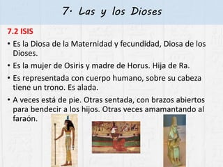 7. Las y los Dioses
7.2 ISIS
• Es la Diosa de la Maternidad y fecundidad, Diosa de los
Dioses.
• Es la mujer de Osiris y madre de Horus. Hija de Ra.
• Es representada con cuerpo humano, sobre su cabeza
tiene un trono. Es alada.
• A veces está de pie. Otras sentada, con brazos abiertos
para bendecir a los hijos. Otras veces amamantando al
faraón.
 