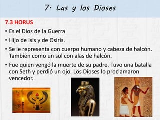7. Las y los Dioses
7.3 HORUS
• Es el Dios de la Guerra
• Hijo de Isis y de Osiris.
• Se le representa con cuerpo humano y cabeza de halcón.
También como un sol con alas de halcón.
• Fue quien vengó la muerte de su padre. Tuvo una batalla
con Seth y perdió un ojo. Los Dioses lo proclamaron
vencedor.
 