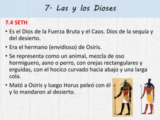 7. Las y los Dioses
7.4 SETH
• Es el Dios de la Fuerza Bruta y el Caos. Dios de la sequía y
del desierto.
• Era el hermano (envidioso) de Osiris.
• Se representa como un animal, mezcla de oso
hormiguero, asno o perro, con orejas rectangulares y
erguidas, con el hocico curvado hacia abajo y una larga
cola.
• Mató a Osiris y luego Horus peleó con él
y lo mandaron al desierto.
 