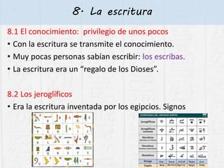 8. La escritura
8.1 El conocimiento: privilegio de unos pocos
• Con la escritura se transmite el conocimiento.
• Muy pocas personas sabían escribir: los escribas.
• La escritura era un “regalo de los Dioses”.
8.2 Los jeroglíficos
• Era la escritura inventada por los egipcios. Signos
 