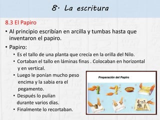 8. La escritura
8.3 El Papiro
• Al principio escribían en arcilla y tumbas hasta que
inventaron el papiro.
• Papiro:
• Es el tallo de una planta que crecía en la orilla del Nilo.
• Cortaban el tallo en láminas finas . Colocaban en horizontal
y en vertical.
• Luego le ponían mucho peso
encima y la sabia era el
pegamento.
• Después lo pulían
durante varios días.
• Finalmente lo recortaban.
 