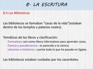 8. LA ESCRITURA
8.4 Las Bibliotecas
Las bibliotecas se llamaban “casas de la vida”(estaban
dentro de los templos y palacios reales).
Temáticas de los libros y clasificación:
Formativos: son como libros informativos para aprender cosas.
Ciencia y pseudociencia : es parecido a la ciencia.
Literarios e históricos : cuenta todo lo que ha pasado en Egipto.
Las bibliotecas estaban cuidadas por los sacerdotes.
 