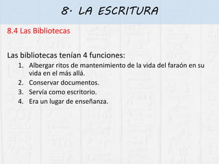 8. LA ESCRITURA
8.4 Las Bibliotecas
Las bibliotecas tenían 4 funciones:
1. Albergar ritos de mantenimiento de la vida del faraón en su
vida en el más allá.
2. Conservar documentos.
3. Servía como escritorio.
4. Era un lugar de enseñanza.
 